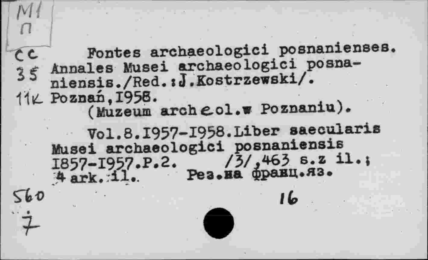 ﻿CC Fontes archaeologici posnanienses. *2 Annales Muse! archaeologici posna-
° niensis./Red.:J.Kostrzewski/.
1І4 PoznantI95ß.	, .
(Muzeum arche-ol.w Poznaniu).
Vol.8.1957-1958.Liber saecularis
Musei archaeologici posnaniensis 1857-1957.P.2.	/5/.*63 s.z il.j
Aark. il.. Рез.на франц.яз.
Çto ,	'	It